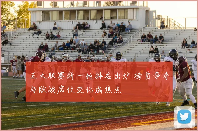 五大联赛新一轮排名出炉 榜首争夺与欧战席位变化成焦点
