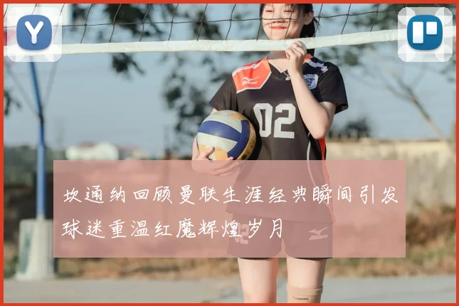 坎通纳回顾曼联生涯经典瞬间引发球迷重温红魔辉煌岁月