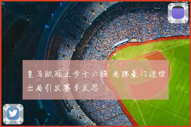 皇马欧冠止步十六强 老牌豪门连续出局引发赛季反思
