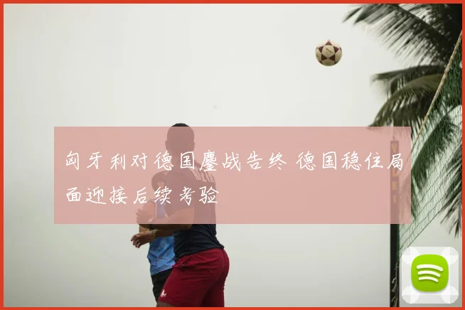 匈牙利对德国鏖战告终 德国稳住局面迎接后续考验