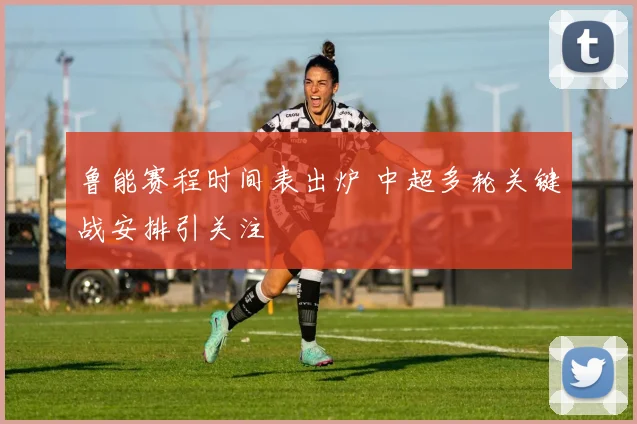 鲁能赛程时间表出炉 中超多轮关键战安排引关注