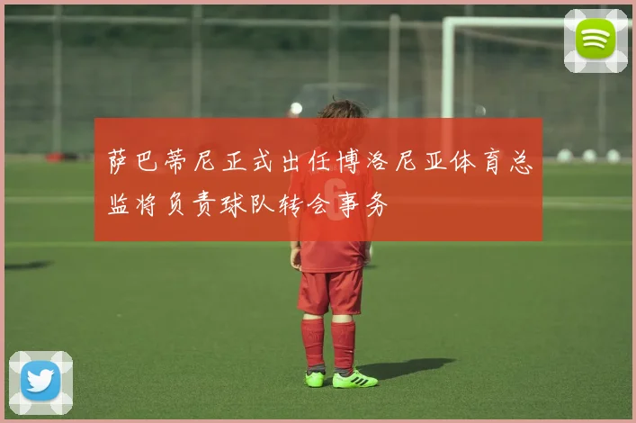 萨巴蒂尼正式出任博洛尼亚体育总监将负责球队转会事务