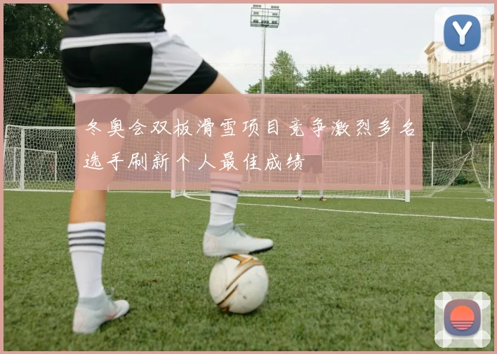 冬奥会双板滑雪项目竞争激烈多名选手刷新个人最佳成绩