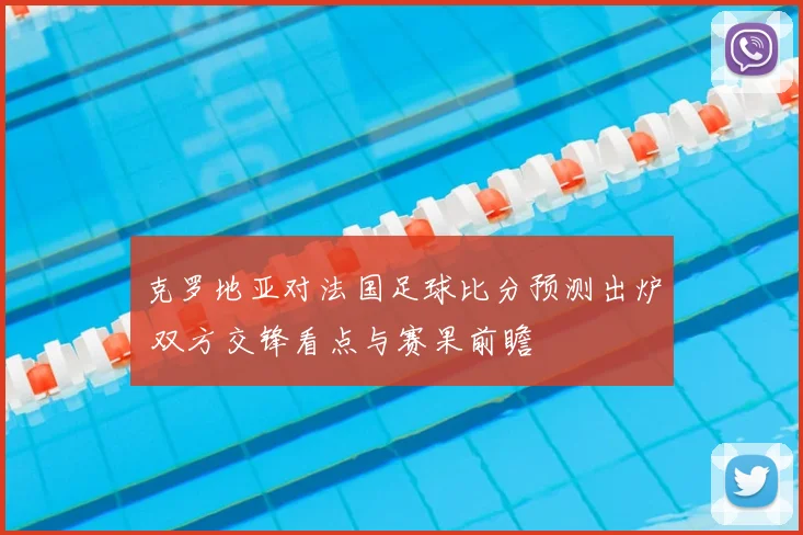 克罗地亚对法国足球比分预测出炉 双方交锋看点与赛果前瞻