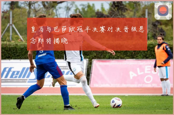 皇马与巴萨欧冠半决赛对决晋级悬念即将揭晓