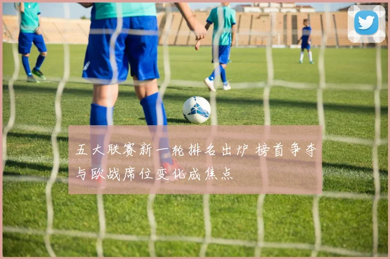 五大联赛新一轮排名出炉 榜首争夺与欧战席位变化成焦点