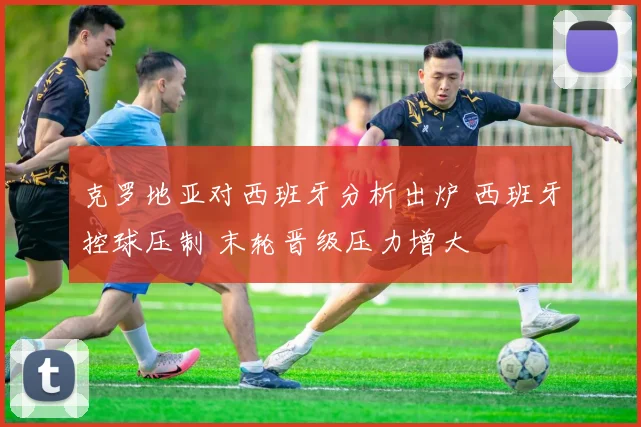 克罗地亚对西班牙分析出炉 西班牙控球压制 末轮晋级压力增大