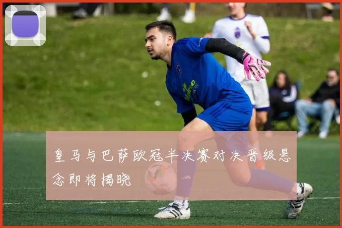 皇马与巴萨欧冠半决赛对决晋级悬念即将揭晓
