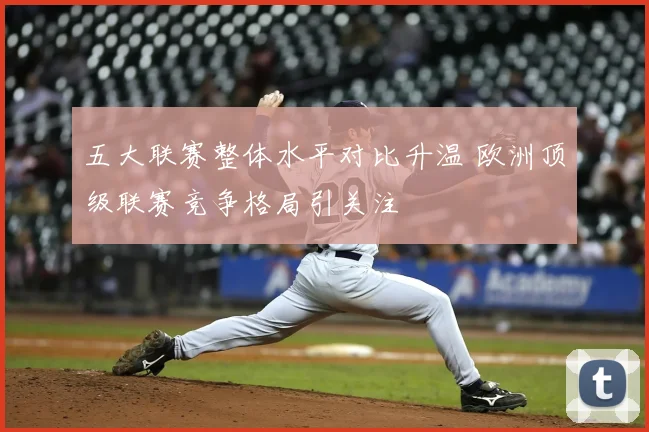五大联赛整体水平对比升温 欧洲顶级联赛竞争格局引关注