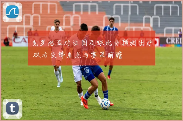 克罗地亚对法国足球比分预测出炉 双方交锋看点与赛果前瞻