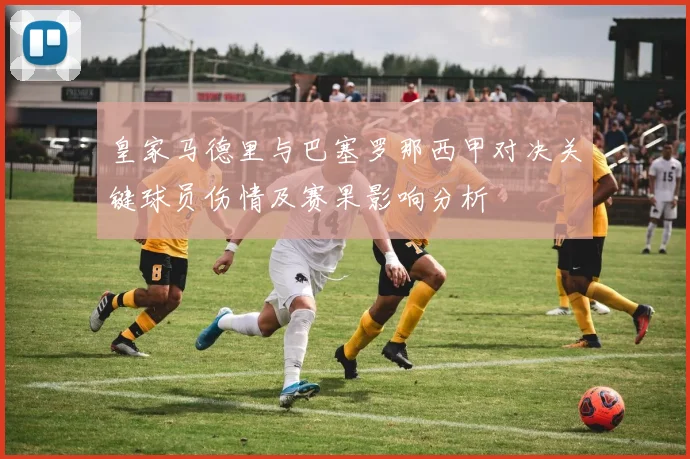 皇家马德里与巴塞罗那西甲对决关键球员伤情及赛果影响分析