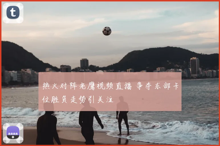 热火对阵老鹰视频直播 争夺东部卡位胜负走势引关注
