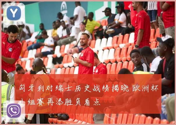 匈牙利对瑞士历史战绩揭晓 欧洲杯小组赛再添胜负看点