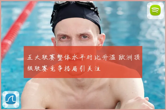 五大联赛整体水平对比升温 欧洲顶级联赛竞争格局引关注