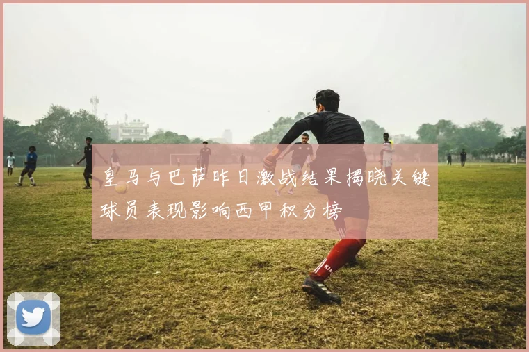 皇马与巴萨昨日激战结果揭晓关键球员表现影响西甲积分榜