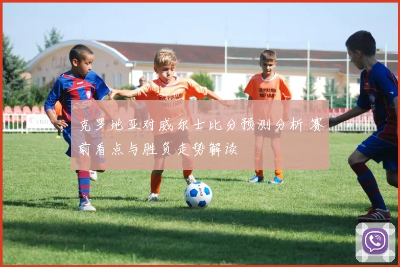 克罗地亚对威尔士比分预测分析 赛前看点与胜负走势解读