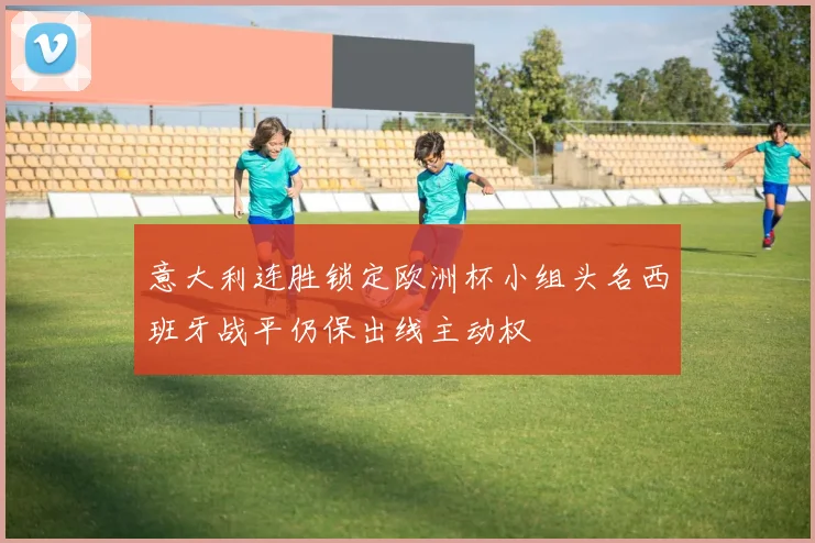 意大利连胜锁定欧洲杯小组头名西班牙战平仍保出线主动权