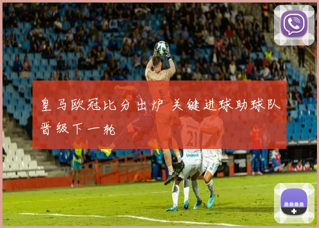 皇马欧冠比分出炉 关键进球助球队晋级下一轮