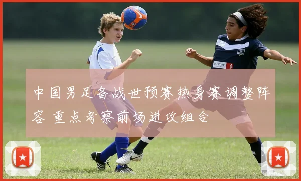 中国男足备战世预赛热身赛调整阵容 重点考察前场进攻组合
