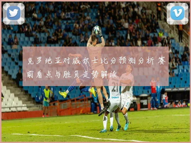 克罗地亚对威尔士比分预测分析 赛前看点与胜负走势解读