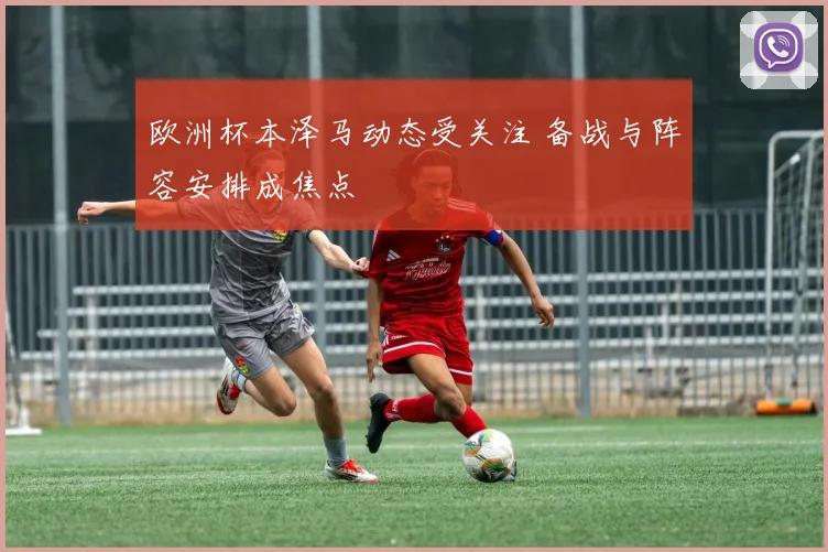 欧洲杯本泽马动态受关注 备战与阵容安排成焦点