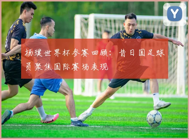 杨璞世界杯参赛回顾:昔日国足球员聚焦国际赛场表现
