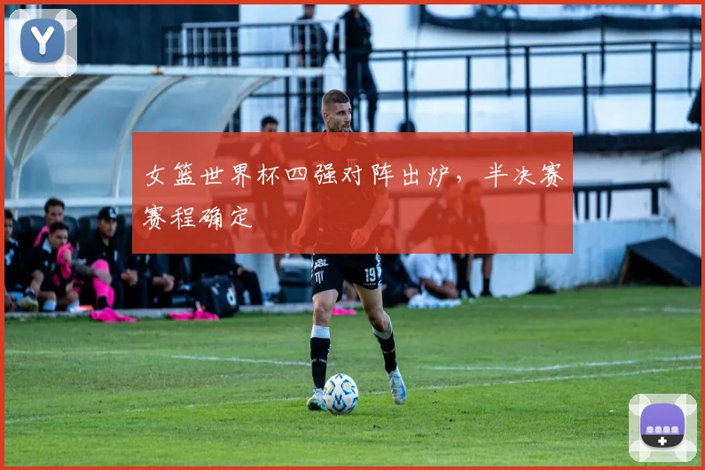 女篮世界杯四强对阵出炉，半决赛赛程确定