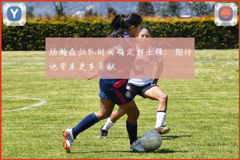 杨瀚森归队时间确定郭士强：期待他带来更多贡献