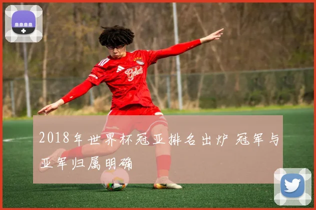 2018年世界杯冠亚排名出炉 冠军与亚军归属明确